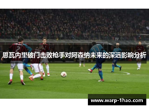 恩瓦内里破门击败枪手对阿森纳未来的深远影响分析