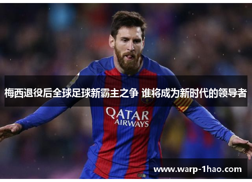 梅西退役后全球足球新霸主之争 谁将成为新时代的领导者