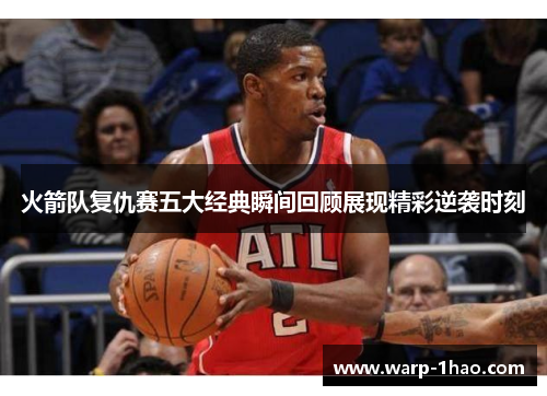 火箭队复仇赛五大经典瞬间回顾展现精彩逆袭时刻