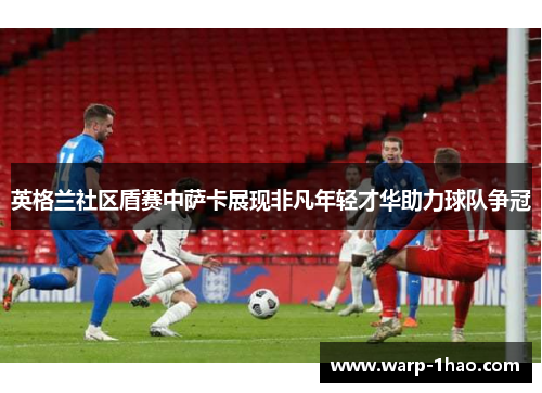 英格兰社区盾赛中萨卡展现非凡年轻才华助力球队争冠