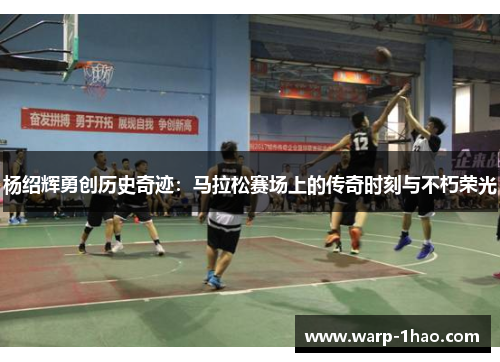 杨绍辉勇创历史奇迹：马拉松赛场上的传奇时刻与不朽荣光