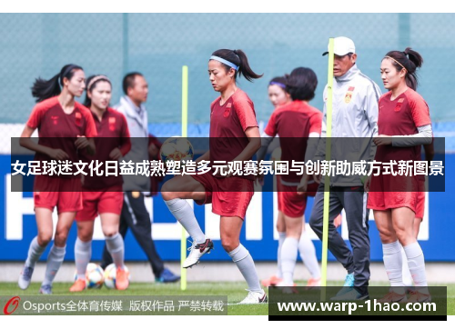 女足球迷文化日益成熟塑造多元观赛氛围与创新助威方式新图景